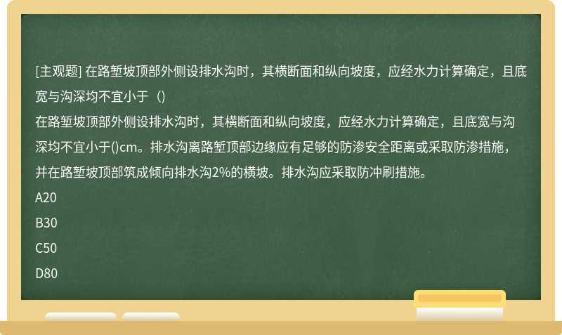 在路堑坡顶部外侧设排水沟时，其横断面和纵向坡度，应经水力计算确定，且底宽与沟深均不宜小于（)