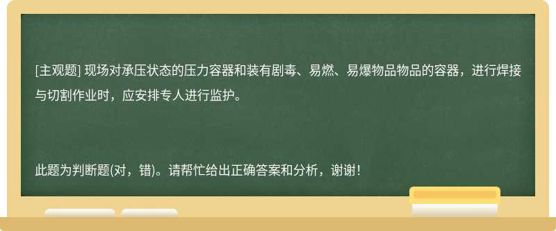 现场对承压状态的压力容器和装有剧毒、易燃、易爆物品物品的容器，进行焊接与切割作业时，应安排专人