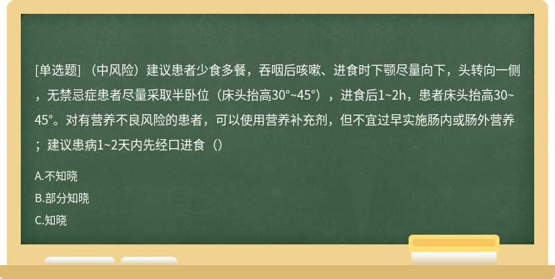 （中风险）建议患者少食多餐，吞咽后咳嗽、进食时下颚尽量向下，头转向一侧，无禁忌症患者尽量采取半卧位（床头抬高30°~45°），进食后1~2h，患者床头抬高30~45°。对有营养不良风险的患者，可以使用营养补充剂，但不宜过早实施肠内或肠外营养；建议患病1~2天内先经口进食（）