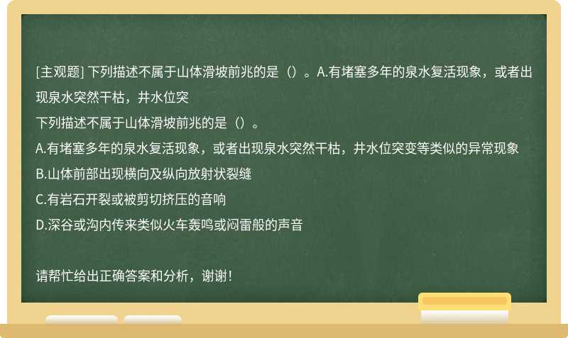 下列描述不属于山体滑坡前兆的是（）。A.有堵塞多年的泉水复活现象，或者出现泉水突然干枯，井水位突