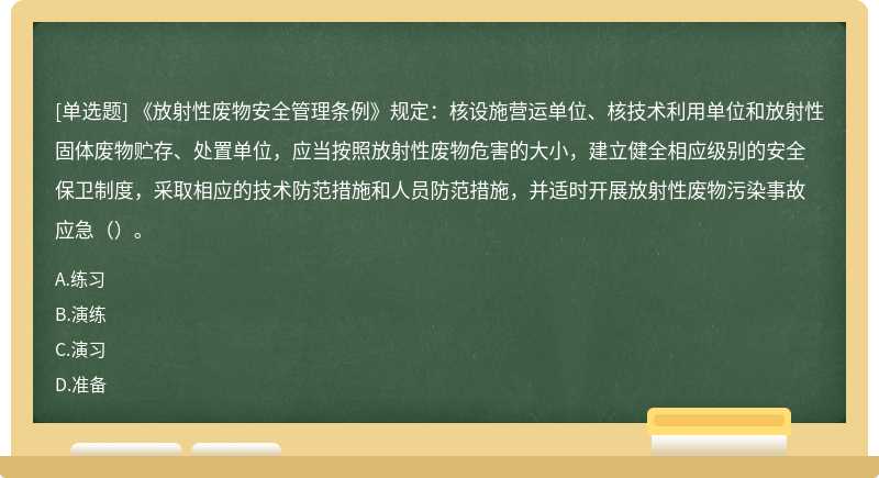 《放射性废物安全管理条例》规定：核设施营运单位、核技术利用单位和放射性固体废物贮存、处置单位，应当按照放射性废物危害的大小，建立健全相应级别的安全保卫制度，采取相应的技术防范措施和人员防范措施，并适时开展放射性废物污染事故应急（）。