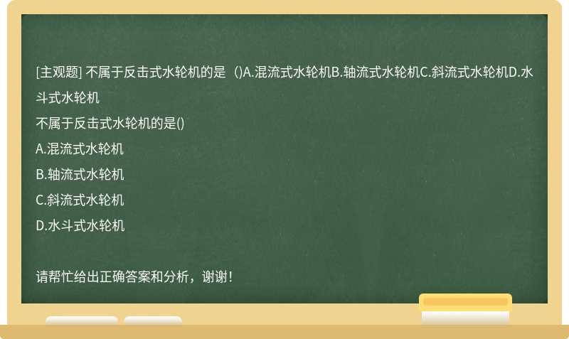 不属于反击式水轮机的是（)A.混流式水轮机B.轴流式水轮机C.斜流式水轮机D.水斗式水轮机