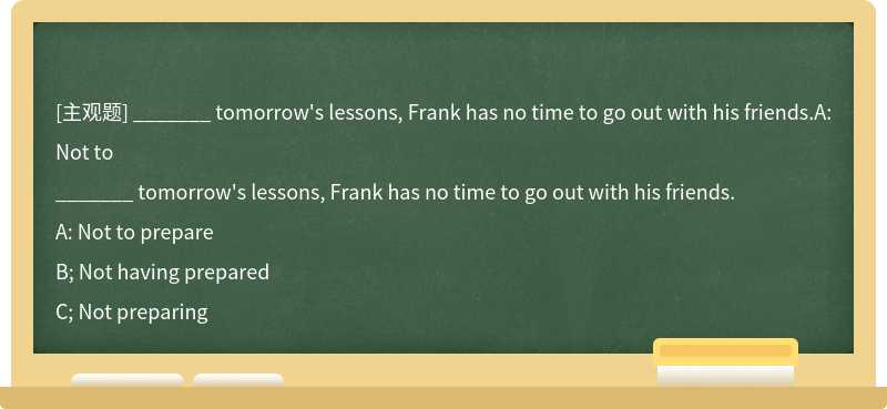_______ tomorrow's lessons, Frank has no time to go out with his friends.A: Not to