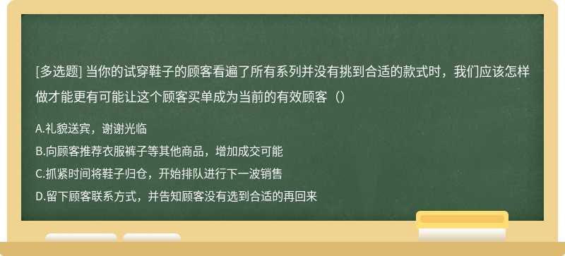 当你的试穿鞋子的顾客看遍了所有系列并没有挑到合适的款式时，我们应该怎样做才能更有可能让这个顾客买单成为当前的有效顾客（）