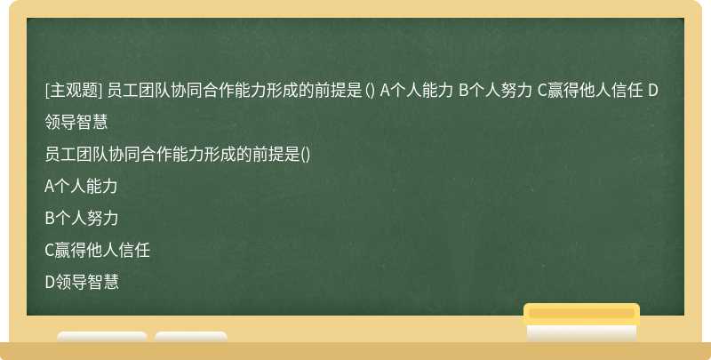 员工团队协同合作能力形成的前提是（) A个人能力 B个人努力 C赢得他人信任 D领导智慧