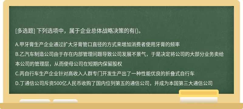 下列选项中，属于企业总体战略决策的有（)。A.甲牙膏生产企业通过扩大牙膏管口直径的方式来增加