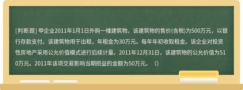 甲企业2011年1月1日外购一幢建筑物。该建筑物的售价(含税)为500万元，以银行存款支付。该建筑物用于出租，年租金为30万元。每年年初收取租金。该企业对投资性房地产采用公允价值模式进行后续计量。2011年12月31日，该建筑物的公允价值为510万元。2011年该项交易影响当期损益的金额为50万元。（）