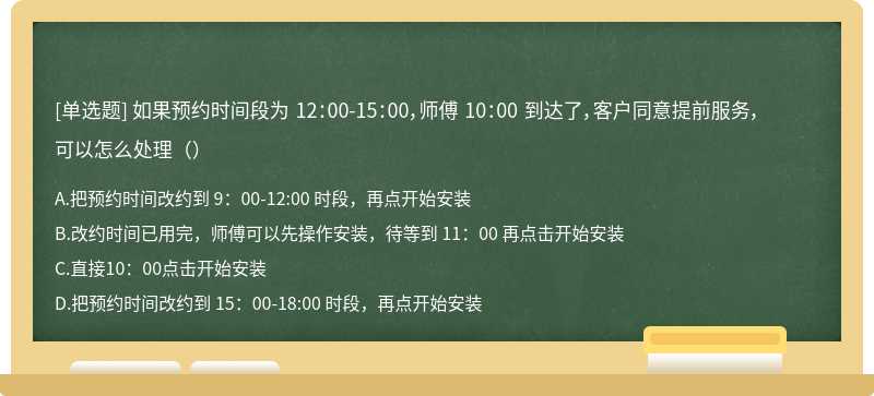 如果预约时间段为 12：00-15：00，师傅 10：00 到达了，客户同意提前服务，可以怎么处理（）