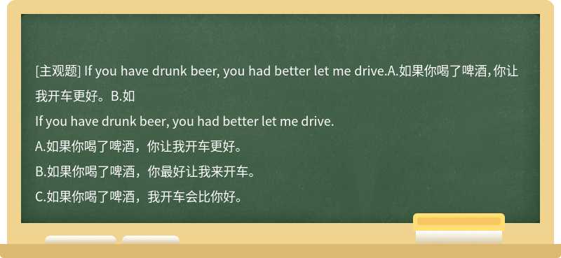 If you have drunk beer, you had better let me drive.A.如果你喝了啤酒，你让我开车更好。B.如