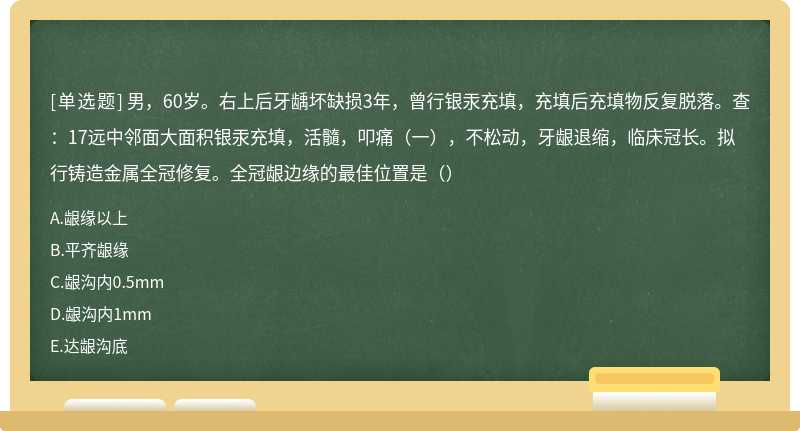 男，60岁。右上后牙龋坏缺损3年，曾行银汞充填，充填后充填物反复脱落。查：17远中邻面大面积银汞充填，活髓，叩痛（一），不松动，牙龈退缩，临床冠长。拟行铸造金属全冠修复。全冠龈边缘的最佳位置是（）