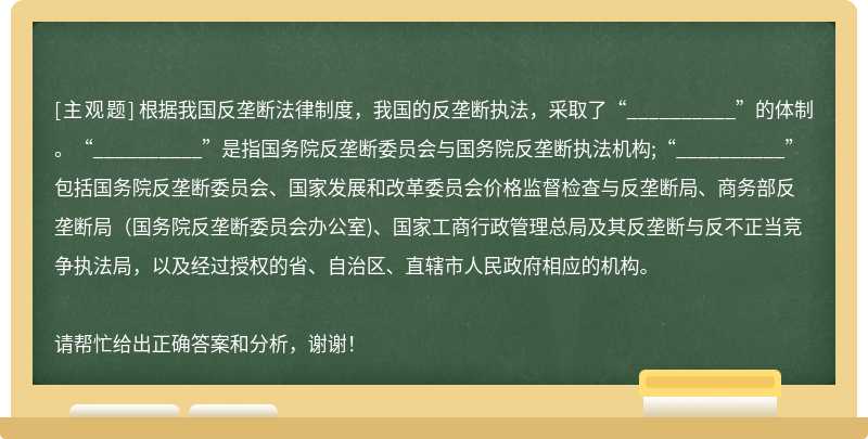 根据我国反垄断法律制度，我国的反垄断执法，采取了“__________”的体制。“__________”是指国务院反垄断委员会与国务院反垄断执法机构;“__________”包括国务院反垄断委员会、国家发展和改革委员会价格监督检查与反垄断局、商务部反垄断局（国务院反垄断委员会办公室)、国家工商行政管理总局及其反垄断与反不正当竞争执法局，以及经过授权的省、自治区、直辖市人民政府相应的机构。