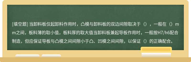 当卸料板仅起卸料作用时，凸模与卸料板的双边间隙取决于（），一般在（）mm之间，板料薄的取小值，板料厚的取大值当卸料板兼起导板作用时，一般按H7/h6配合制造，但应保证导板与凸模之间间隙小于凸、凹模之间间隙，以保证（）的正确配合。