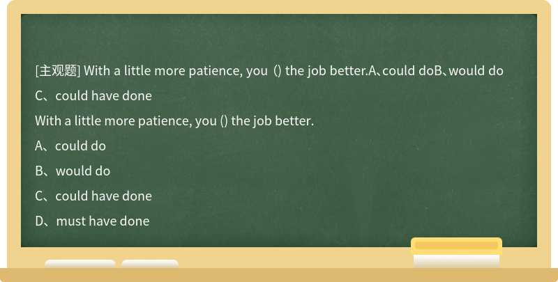 With a little more patience, you （) the job better.A、could doB、would doC、could have done