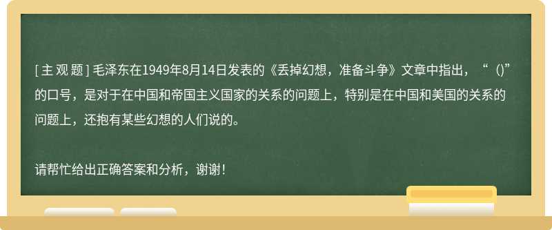 毛泽东在1949年8月14日发表的《丢掉幻想，准备斗争》文章中指出，“（)”的口号，是对于在中国和帝国主义国家的关系的问题上，特别是在中国和美国的关系的问题上，还抱有某些幻想的人们说的。