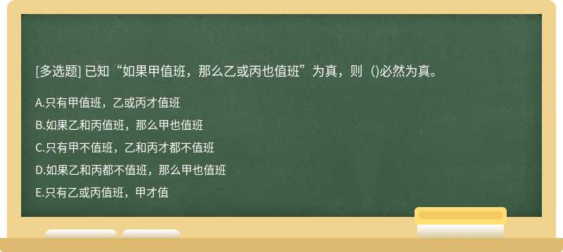 已知“如果甲值班，那么乙或丙也值班”为真，则（)必然为真。