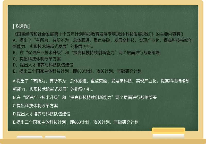 《国民经济和社会发展第十个五年计划科技教育发展专项规划(科技发展规划)》的主要内容有()A、提出了“有所为、有所不为，总体跟进、重点突破，发展高科技、实现产业化，提高科技持续创新能力、实现技术跨越式发展”的指导方针。B、在“促进产业技术升级”和“提高科技持续创新能力”两个层面进行战略部署C、提出科技体制改革方案D、提出人才培养与科技队伍建设E、提出三个国家主体科技计划，即863计划、攻关计划、基础研究计划