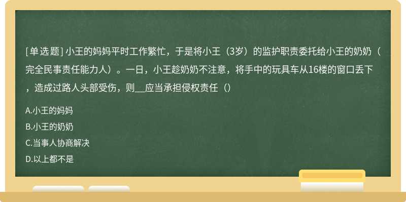 小王的妈妈平时工作繁忙，于是将小王（3岁）的监护职责委托给小王的奶奶（完全民事责任能力人）。一日，小王趁奶奶不注意，将手中的玩具车从16楼的窗口丢下，造成过路人头部受伤，则__应当承担侵权责任（）