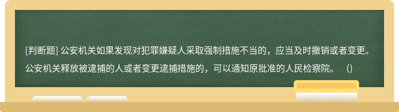 公安机关如果发现对犯罪嫌疑人采取强制措施不当的，应当及时撤销或者变更。公安机关释放被逮捕的人或者变更逮捕措施的，可以通知原批准的人民检察院。 （)