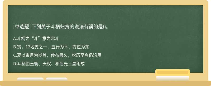 下列关于斗柄归寅的说法有误的是（)。A、斗柄之“斗”意为北斗B、寅，12地支之一，五行为木，方位为东C、