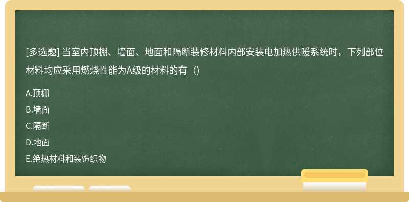 当室内顶棚、墙面、地面和隔断装修材料内部安装电加热供暖系统时，下列部位材料均应采用燃烧性能为A级的材料的有（)