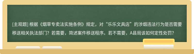 根据《烟草专卖法实施条例》规定，对“乐乐文具店”的涉烟违法行为是否需要移送相关执法部门？若需要，简述案件移送程序。若不需要，A县局该如何定性处罚？