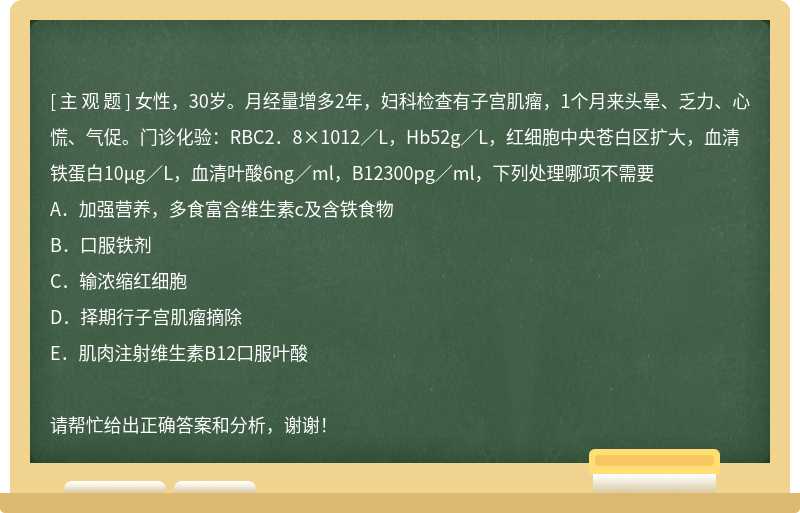 女性，30岁。月经量增多2年，妇科检查有子宫肌瘤，1个月来头晕、乏力、心慌、气促。门诊化验：RBC2．8×1012