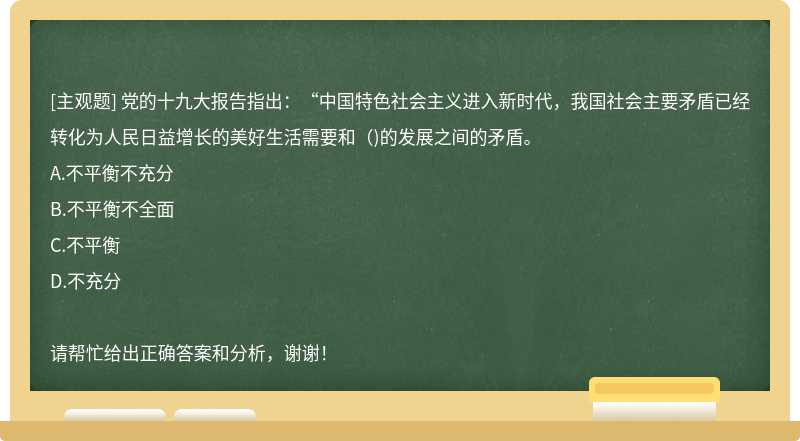 党的十九大报告指出：“中国特色社会主义进入新时代，我国社会主要矛盾已经转化为人民日益增长的美好生活需要和（)的发展之间的矛盾。