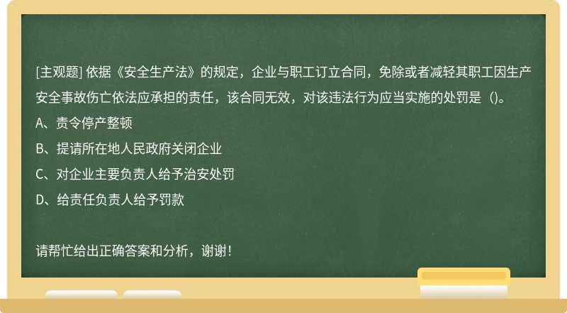 依据《安全生产法》的规定，企业与职工订立合同，免除或者减轻其职工因生产安全事故伤亡依法应承担的责任，该合同无效，对该违法行为应当实施的处罚是（)。