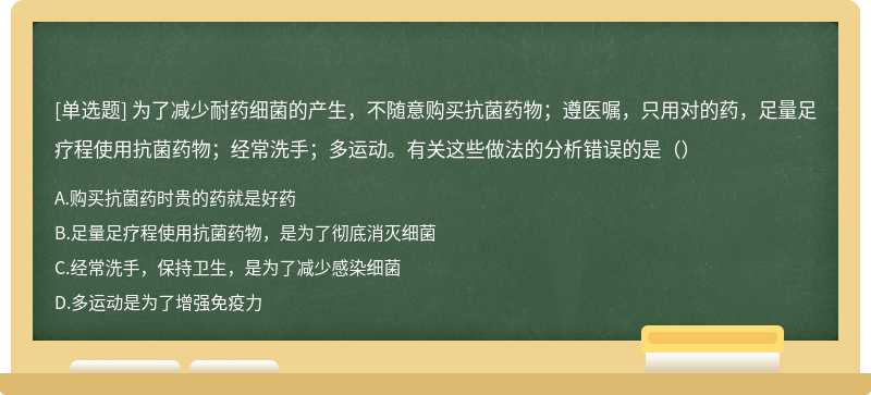 为了减少耐药细菌的产生，不随意购买抗菌药物；遵医嘱，只用对的药，足量足疗程使用抗菌药物；经常洗手；多运动。有关这些做法的分析错误的是（）