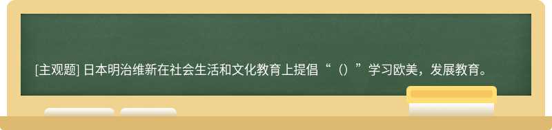 日本明治维新在社会生活和文化教育上提倡“（）”学习欧美，发展教育。