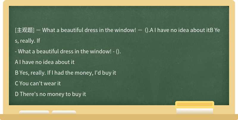－ What a beautiful dress in the window! － （).A I have no idea about itB Yes, really. If