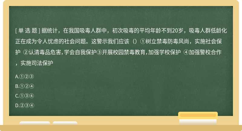 据统计，在我国吸毒人群中，初次吸毒的平均年龄不到20岁，吸毒人群低龄化正在成为令人忧虑的社会问题。这警示我们应该（）①树立禁毒防毒风尚，实施社会保护 ②认清毒品危害，学会自我保护③开展校园禁毒教育，加强学校保护 ④加强警校合作，实施司法保护