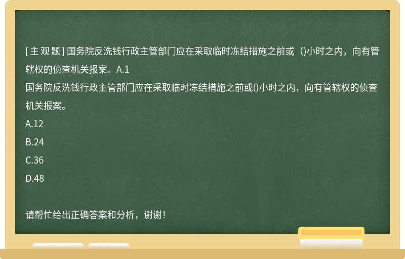 国务院反洗钱行政主管部门应在采取临时冻结措施之前或（)小时之内，向有管辖权的侦查机关报案。A.1