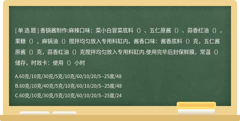 香锅酱制作:麻辣口味：菜小白冒菜底料（）、五仁原酱（）、蒜香红油（），果糖（），麻锅油（）搅拌均匀放入专用料缸内。酱香口味：酱香底料（）克，五仁酱原酱（）克，蒜香红油（）克搅拌均匀放入专用料缸内.使用完毕后封保鲜膜，常温（）储存，时效卡：使用（）小时