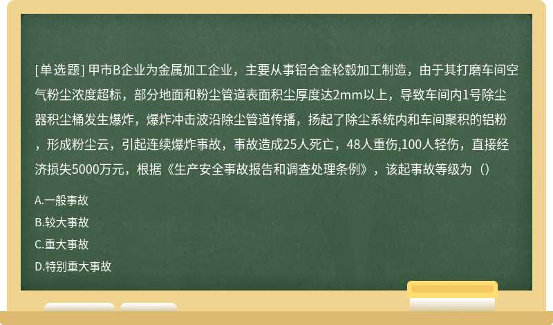 甲市B企业为金属加工企业，主要从事铝合金轮毂加工制造，由于其打磨车间空气粉尘浓度超标，部分地面和粉尘管道表面积尘厚度达2mm以上，导致车间内1号除尘器积尘桶发生爆炸，爆炸冲击波沿除尘管道传播，扬起了除尘系统内和车间聚积的铝粉，形成粉尘云，引起连续爆炸事故，事故造成25人死亡，48人重伤,100人轻伤，直接经济损失5000万元，根据《生产安全事故报告和调查处理条例》，该起事故等级为（）