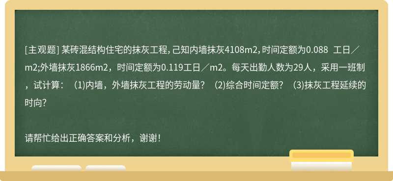 某砖混结构住宅的抹灰工程，己知内墙抹灰4108m2，时间定额为0.088 工日／m2;外墙抹灰1866m2，时间定额为0.119工日／m2。每天出勤人数为29人，采用一班制，试计算：（1)内墙，外墙抹灰工程的劳动量？（2)综合时间定额？（3)抹灰工程延续的时向？