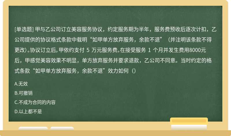 甲与乙公司订立美容服务协议，约定服务期为半年，服务费预收后逐次计扣，乙公司提供的协议格式条款中载明“如甲单方放弃服务，余款不退”（并注明该条款不得更改）。协议订立后，甲依约支付 5 万元服务费。在接受服务 1 个月并发生费用8000元后，甲感觉美容效果不明显，单方放弃服务并要求退款，乙公司不同意。当时约定的格式条款“如甲单方放弃服务，余款不退”效力如何（）