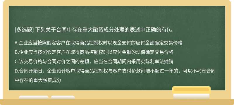 下列關(guān)于合同中存在重大融資成分處理的表述中正確的有（)。A.企業(yè)應(yīng)當(dāng)按照假定客戶(hù)在取得商品