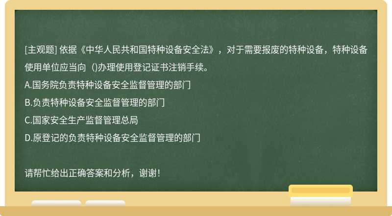 依据《中华人民共和国特种设备安全法》，对于需要报废的特种设备，特种设备使用单位应当向（)办理使用登记证书注销手续。