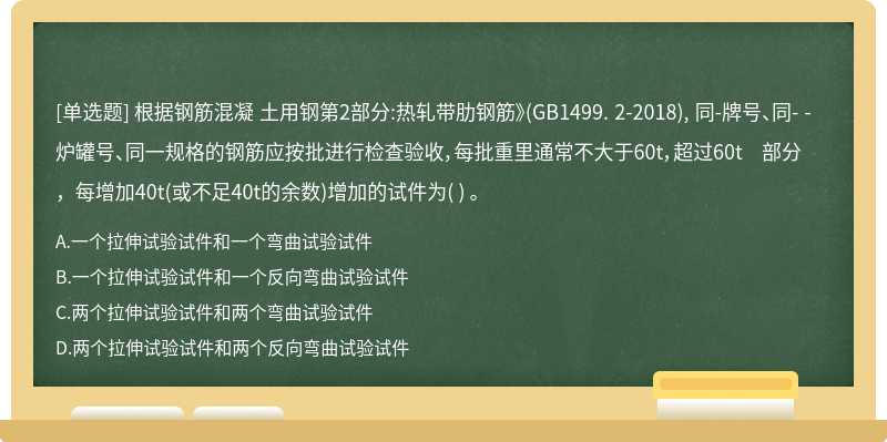 根据钢筋混凝 土用钢第2部分:热轧带肋钢筋》(GB1499. 2-2018), 同-牌号、同- -炉罐号、同一规格的钢筋应按批进行检查验收，每批重里通常不大于60t，超过60t 部分，每增加40t(或不足40t的余数)增加的试件为( ) 。