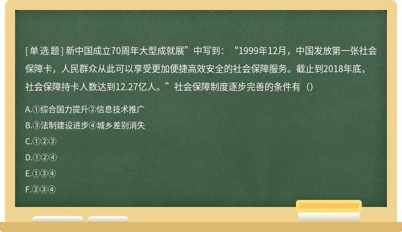 新中国成立70周年大型成就展”中写到：“1999年12月，中国发放第一张社会保障卡，人民群众从此可以享受更加便捷高效安全的社会保障服务。截止到2018年底，社会保障持卡人数达到12.27亿人。”社会保障制度逐步完善的条件有（）