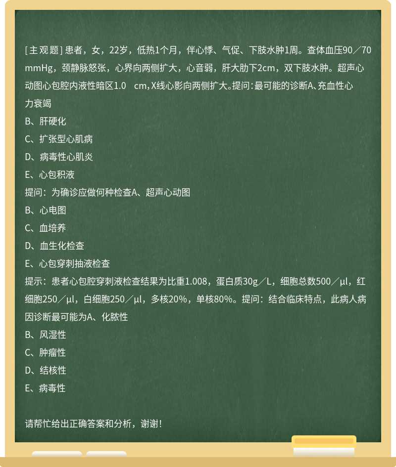 患者，女，22岁，低热1个月，伴心悸、气促、下肢水肿1周。查体血压90／70mmHg，颈静脉怒张，心界向两侧扩大