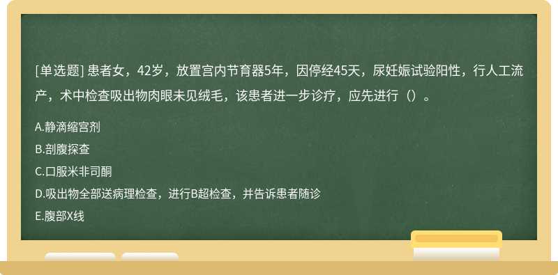 患者女，42岁，放置宫内节育器5年，因停经45天，尿妊娠试验阳性，行人工流产，术中检查吸出物肉眼未见绒毛，该患者进一步诊疗，应先进行（）。