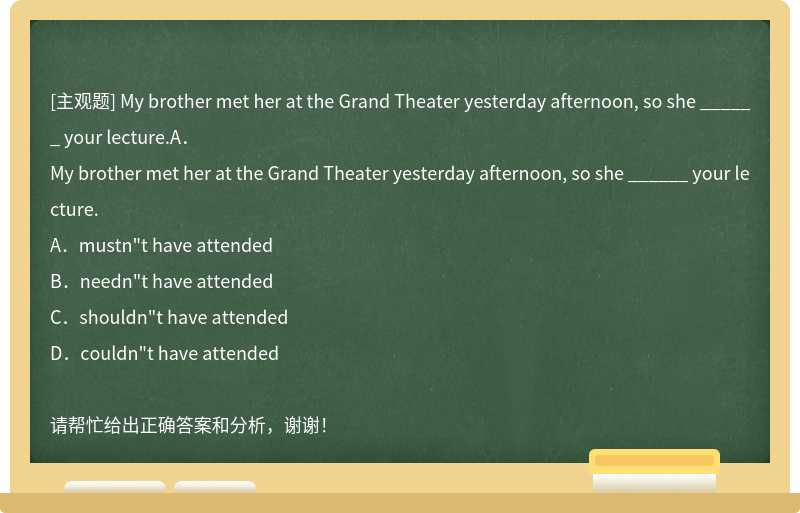 My brother met her at the Grand Theater yesterday afternoon, so she ______ your lecture.A．