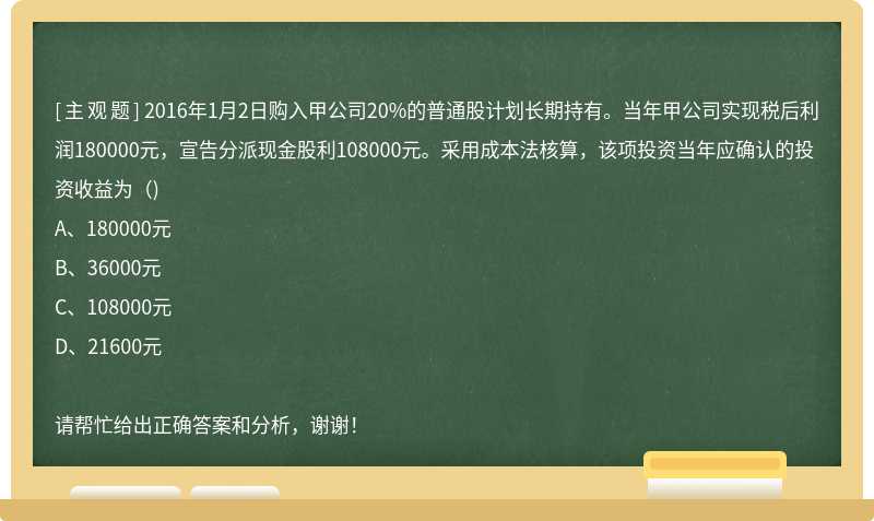 2016年1月2日购入甲公司20%的普通股计划长期持有。当年甲公司实现税后利润180000元，宣告分派现金股利108000元。采用成本法核算，该项投资当年应确认的投资收益为（)