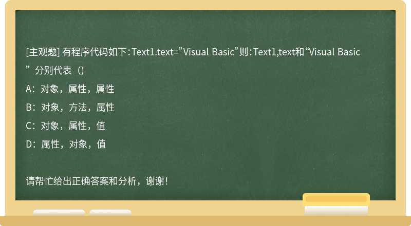 有程序代码如下：Text1.text=”Visual Basic”则：Text1,text和“Visual Basic”分别代表（)