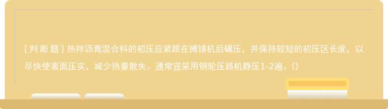 热拌沥青混合料的初压应紧跟在摊铺机后碾压，并保持较短的初压区长度，以尽快使表面压实，减少热量散失。通常宜采用钢轮压路机静压1-2遍。()