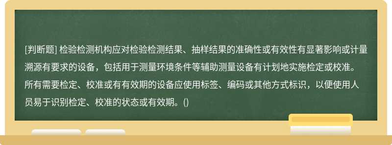 检验检测机构应对检验检测结果、抽样结果的准确性或有效性有显著影响或计量溯源有要求的设备，包括用于测量环境条件等辅助测量设备有计划地实施检定或校准。所有需要检定、校准或有有效期的设备应使用标签、编码或其他方式标识，以便使用人员易于识别检定、校准的状态或有效期。()