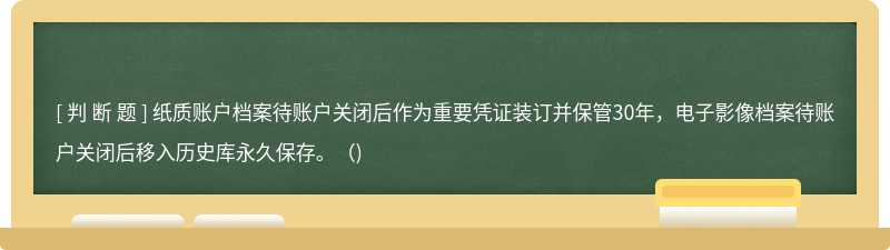 纸质账户档案待账户关闭后作为重要凭证装订并保管30年，电子影像档案待账户关闭后移入历史库永久保存。（)