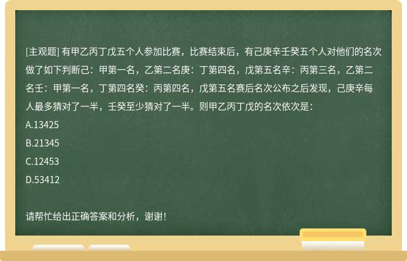 有甲乙丙丁戊五个人参加比赛，比赛结束后，有己庚辛壬癸五个人对他们的名次做了如下判断己：甲第一名，乙第二名庚：丁第四名，戊第五名辛：丙第三名，乙第二名壬：甲第一名，丁第四名癸：丙第四名，戊第五名赛后名次公布之后发现，己庚辛每人最多猜对了一半，壬癸至少猜对了一半。则甲乙丙丁戊的名次依次是：